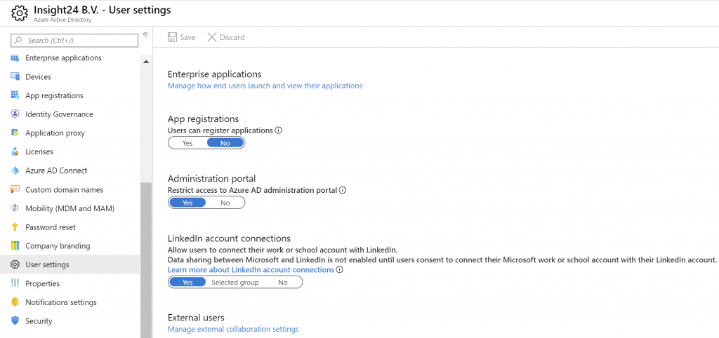 Insight24 B.V. - User settings 
Azure 
Enterprise applications 
App registrations 
Identity Govemance 
Application prog 
Licenses 
Azure AD Connect 
Custom domain names 
Mobility (MDM and MAM) 
Password reset 
Company branding 
user settings 
properties 
Notifications settings 
Security 
E] save X 
Enterprise applications 
Manage how end users launch and view their applications 
App registrations 
users can register applications 
Administration portal 
Restrict access to Azure AD administration portal O 
Linkedln account connections 
Allow users to connect their or school account with Linkedln. 
Data sharing between Microsoft and Linkedln is not enabled until users consent to connect their Microsoft work or school account With their Linkedln account 
Learn more about Linkedln account connectionso 
Selected group 
External users 
Manage external collaboration settings 