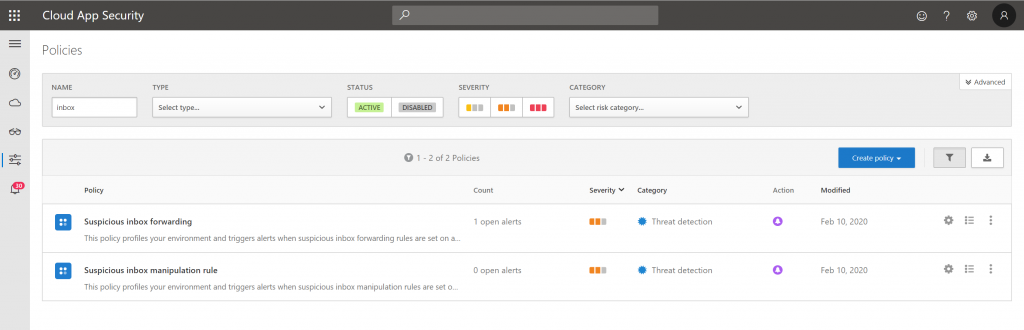 Cloud App Security 
Policies 
risk category... 
STATUS 
19 
TYPE 
policy 
Suspicious inbox forwarding 
SEVERITY 
01 -2 of 2 Policies 
count 
CATEGORY 
Severity 
This policy profiles your environment and triggers alerts when suspicious inbox forwarding rules are set on an. 
Suspicious inbox manipulation rule 
This policy profiles your environment and triggers alerts when suspicious inbox manipulation rules are set 
I open alerts 
O open alerts 
Threat detection 
Threat detection 
Action 
o 
o 
Create 
Modified 
Feb 10, 2020 
Feb 10, 2020 