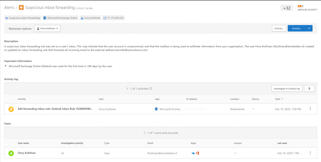 Alerts > Suspicious inbox forwarding PM 
Suspicious inbox foruarding Microsoft Exchange Online Ferry Kuhlman 
Resolution options 
Description 
+32 
MEDIUM SEVERITY 
71.173209222 
A suspicious inbox forwarding rule was set on a user's inbox This may indicate that the user account is compromised, and that the mailbox is being used to exfiltrate information from your organization. The user Ferry Kuhlman (fkuhlman@emshelden.nl) created 
or updated an inbox forwarding rule that forwards all incoming email to the external address kenneth@vansurksumcom. 
Important information 
Microsoft Exchange Online (Default) was used for the first time in 180 days by this user 
Activity log 
I -I of I activities O 
Ip address 
o 
users 
o 
Act i vity 
Edit forwarding Inbox rule: Outlook Inbox Rule 1528849380... 
Ferry Kuhlman 
Ferry Kuhlman 
user 
Microsoft 
- I of I users and accounts 
fkuhlman@emshelden.nl 
ation 
Netherlands 
Gmps 
Investigate in Activity log 
Date 
Feb 19, 2020, 7:09 PM 
Feb 19. 2020, 709 