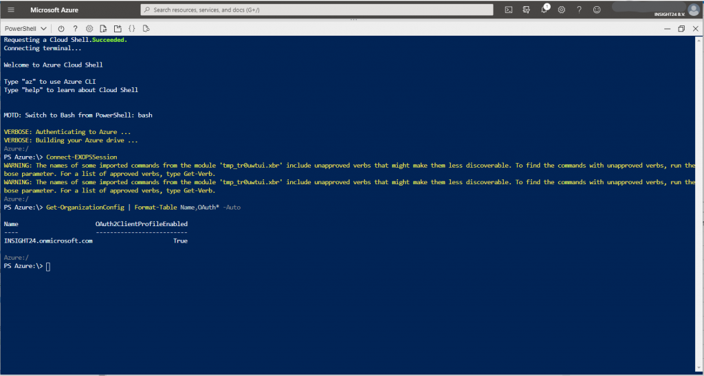 Machine generated alternative text:
Microsoft Azure 
Powersnell O ? 
Requesting a Cloud Shell. Succeeded. 
Connecting terminal... 
Welccme to Azure Cloud Shell 
Type "az" to use Azure CLI 
Type '"help" to learn about Cloud Shell 
K)TD: Switch to Bash frcm PowerShe11 : bash 
VERBOSE: Authenticating to Azure . 
VERBOSE: Building your Azure drive . 
Azure : / 
PS Azure: Connect-DCPSSession 
Sesrcf7 resources, services. Enc docs (G+/) 
Q 
O 
WARNING: The names of some imported commands from the module 
bose parameter. For a list of approved verbs, type Get-Verb. 
WARNING: The names of some imported commands from the module 
bose parameter. For a list of approved verbs, type Get-Verb. 
Azure : / 
PS Azure: Get-(hganizationConfig I Format-Table Name,OAuth* 
' tmp_treuwtui. xbr ' 
' tmp_treuwtui. xbr ' 
-Auto 
include unapproved verbs that might make them less discoverable. 
include unapproved verbs that might make them less discoverable. 
To find the commands with unapproved verbs, 
To find the commands with unapproved verbs, 
run th 
run th 
Name 
INSIGHT24. or-microsoft. cæ 
Azure : / 
PS Azure:\> C] 
ulth2C1ientProfi1eEnab1ed 
True 