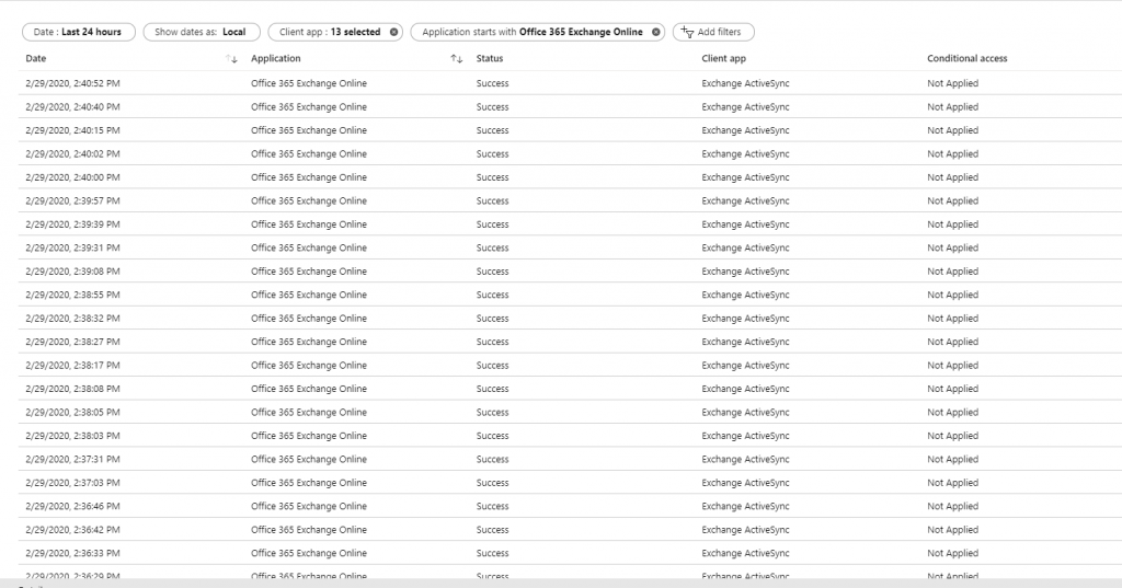 Machine generated alternative text:
Client app : 13 selected 
2/29/2020 PM 
2/29/2020 PM 
2/29/2020 PM 
2/29/2020 PM 
2/29/2020 PM 
2/29/2020 PM 
2/29/2020 PM 
2/29/2020 PM 
2/29/2020 PM 
2/29/2020 PM 
2/29/2020 PM 
2/29/2020 PM 
2/29/2020 7 PM 
2/29/2020 PM 
2/29/2020 PM 
2/29/2020 PM 
2/29/2020 PM 
2/29/2020 PM 
2/29/2020 PM 
2/29/2020 PM 
2/29/2020 PM 
Dete : Last 24 hours 
Show dates as: 
Local 
u. Application 
Office 365 Exchange Online 
Office 365 Exchange Online 
Office 365 Exchange Online 
Office 365 Exchange Online 
Office 365 Exchange Online 
Office 365 Exchange Online 
Office 365 Exchange Online 
Office 365 Exchange Online 
Office 365 Exchange Online 
Office 365 Exchange Online 
Office 365 Exchange Online 
Office 365 Exchange Online 
Office 365 Exchange Online 
Office 365 Exchange Online 
Office 365 Exchange Online 
Office 365 Exchange Online 
Office 365 Exchange Online 
Office 365 Exchange Online 
Office 365 Exchange Online 
Office 365 Exchange Online 
Office 365 Exchange Online 
O 
Application starts with Office 365 Exchange Online 
Status 
Success 
Success 
Success 
Success 
Success 
Success 
Success 
Success 
Success 
Success 
Success 
Success 
Success 
Success 
Success 
Success 
Success 
Success 
Success 
Success 
Success 
o 
Add filters 
Client app 
Exchange ActiveSync 
Exchange ActiveSync 
Exchange ActiveSync 
Exchange ActiveSync 
Exchange ActiveSync 
Exchange ActiveSync 
Exchange ActiveSync 
Exchange ActiveSync 
Exchange ActiveSync 
Exchange ActiveSync 
Exchange ActiveSync 
Exchange ActiveSync 
Exchange ActiveSync 
Exchange ActiveSync 
Exchange ActiveSync 
Exchange ActiveSync 
Exchange ActiveSync 
Exchange ActiveSync 
Exchange ActiveSync 
Exchange ActiveSync 
Exchange ActiveSync 
Conditional access 
Not Applied 
Not Applied 
Not Applied 
Not Applied 
Not Applied 
Not Applied 
Not Applied 
Not Applied 
Not Applied 
Not Applied 
Not Applied 
Not Applied 
Not Applied 
Not Applied 
Not Applied 
Not Applied 
Not Applied 
Not Applied 
Not Applied 
Not Applied 
Not Applied 
